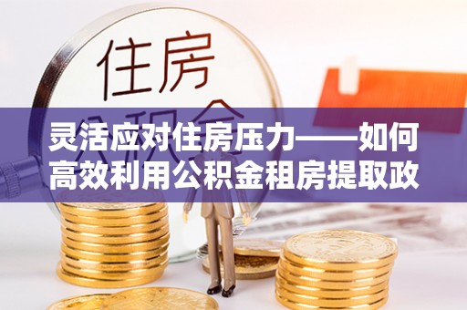 舞钢灵活应对住房压力——如何高效利用公积金租房提取政策