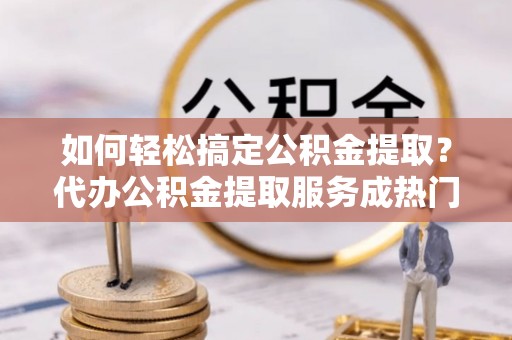 舞钢如何轻松搞定公积金提取？代办公积金提取服务成热门选择
