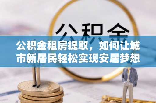 舞钢公积金租房提取，如何让城市新居民轻松实现安居梦想