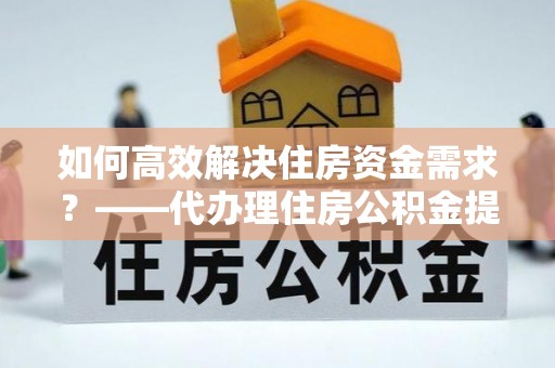 舞钢如何高效解决住房资金需求？——代办理住房公积金提取服务全解析