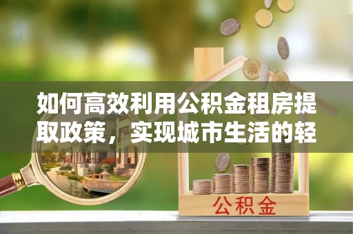 舞钢如何高效利用公积金租房提取政策，实现城市生活的轻松负担